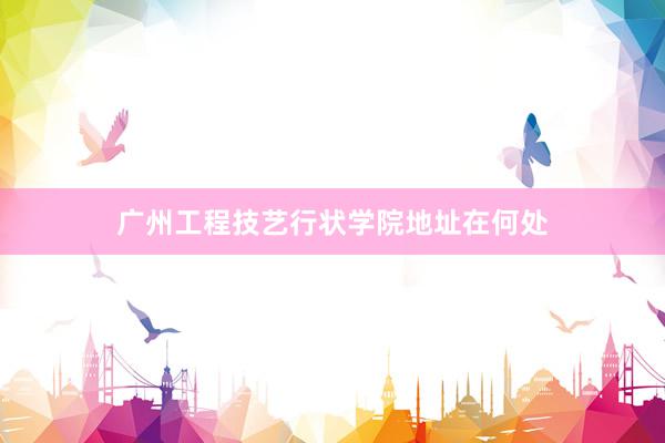 广州工程技艺行状学院地址在何处