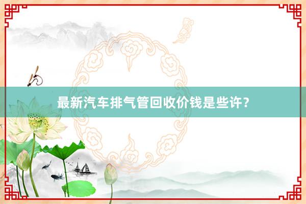 最新汽车排气管回收价钱是些许？